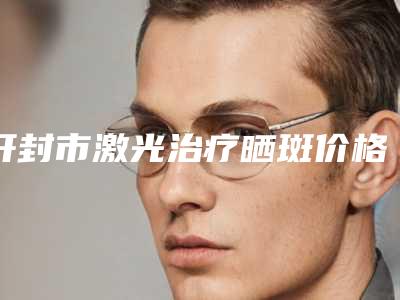 开封市激光治疗晒斑价格价位表全新公布-开封市激光治疗晒斑医院费用大概是多少