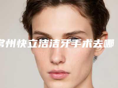 常州快立洁洁牙手术去哪里做最安全