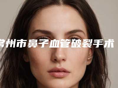 常州市鼻子血管破裂手术医生排名榜口碑top优势尽显-常州市鼻子血管破裂手术医生