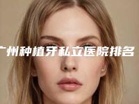 广州种植牙私立医院排名,广州种植牙私立医院排名前五，您选对了吗？