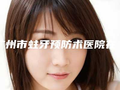 广州市蛀牙预防术医院在榜名单强榜前十位重磅介绍(广州市蛀牙预防术口腔医院比较可靠)