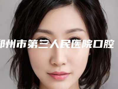 郑州市第三人民医院口腔科好吗-价格价位表一览大全