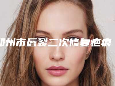 郑州市唇裂二次修复疤痕价格价位表及案例抢先看-郑州市唇裂二次修复疤痕整形手术费用多少钱呢
