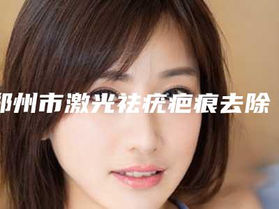 郑州市激光祛疣疤痕去除医生哪些权威-吴志强整形医生有上榜