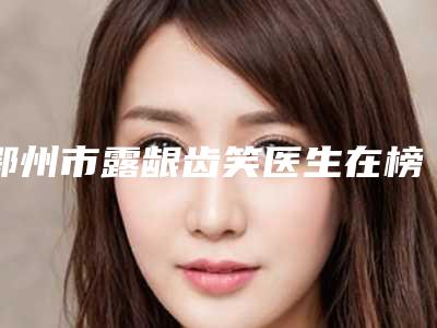 鄂州市露龈齿笑医生在榜名单十强口碑推荐-鄂州市露龈齿笑口腔医生