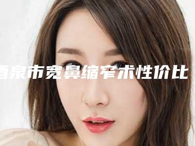 酒泉市宽鼻缩窄术性价比高的整形医院-酒泉市宽鼻缩窄术医院哪家醉好