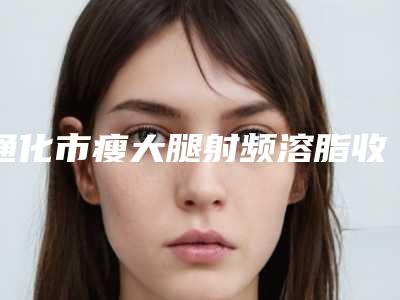 通化市瘦大腿射频溶脂收费明细在线免费查询(瘦大腿射频溶脂均价为:9561元)