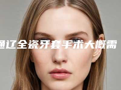 通辽全瓷牙套手术大概需要价格是多少钱