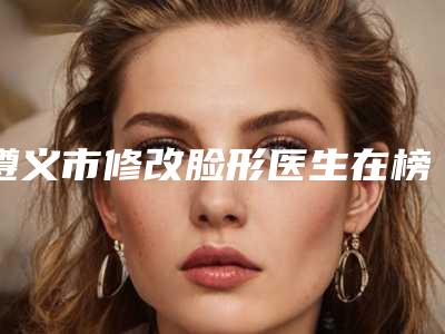 遵义市修改脸形医生在榜名单top10强口碑曝光-遵义市修改脸形整形医生
