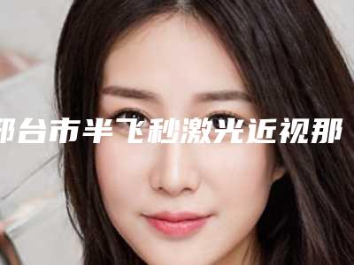 邢台市半飞秒激光近视那个整形医院比较好(邢台伊美医疗美容诊所TOP10稳中求胜)