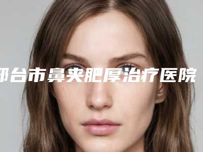 邢台市鼻夹肥厚治疗医院上榜清单前十详情一览-河北邢台市伊美医疗美容诊所别错过