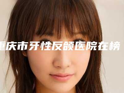 重庆市牙性反颌医院在榜清单top10强力安利（渝北现代口腔诊所名气大口碑好）