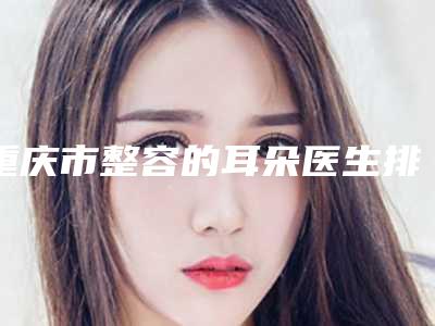 重庆市整容的耳朵医生排行前十佳走访了解-重庆市整容的耳朵医生