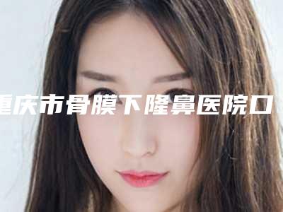 重庆市骨膜下隆鼻医院口碑排名前十强网友良心安利(重庆市骨膜下隆鼻整形医院)