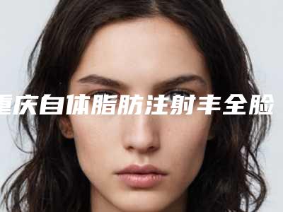 重庆自体脂肪注射丰全脸美容医院哪家好(重庆自体脂肪注射丰全脸美容医院哪家好)