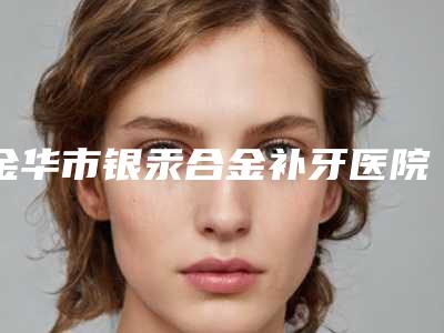 金华市银汞合金补牙医院上榜名单十强口碑盘点(金华市银汞合金补牙口腔医院被种草)