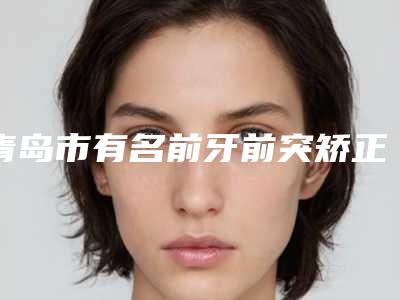 青岛市有名前牙前突矫正医院(青岛滨海学院附属医院(口腔科)公立私立严选推荐)