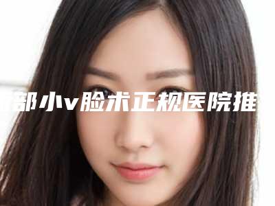 面部小v脸术正规医院推荐：面部小v脸术医院强榜前30强口碑深究