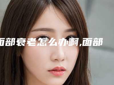 面部衰老怎么办啊,面部衰老怎么办