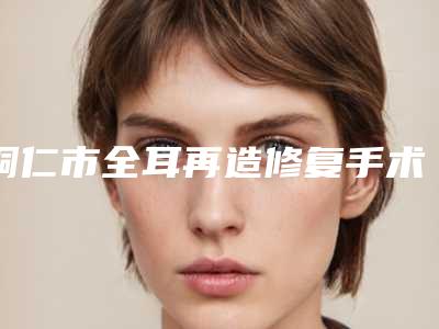 铜仁市全耳再造修复手术医院综合实力top10口碑榜哪家医（铜仁市全耳再造修复手术整形医院）