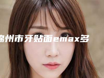 锦州市牙贴面emax多少钱-锦州市牙贴面emax医院排名实力派医生稳中求胜