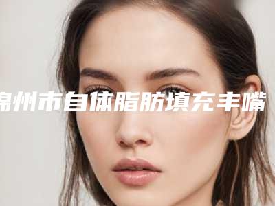 锦州市自体脂肪填充丰嘴唇价格表在线免费查询-锦州市自体脂肪填充丰嘴唇费用详情