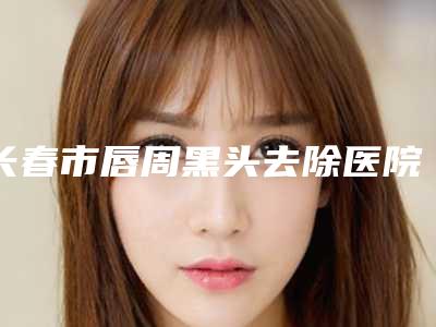 长春市唇周黑头去除医院上榜清单top10强全新大盘点-长春市唇周黑头去除整形医院