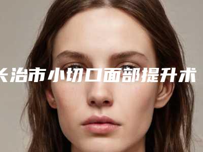 长治市小切口面部提升术医院-山西省长治市人民医院整形外科与长治市人民医院(眼科中心)对比谁更强