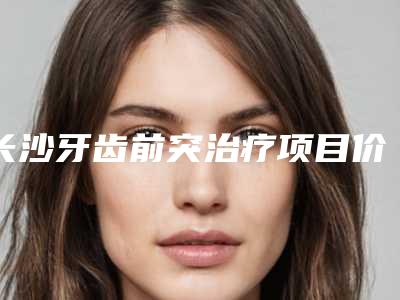 长沙牙齿前突治疗项目价格要多少钱