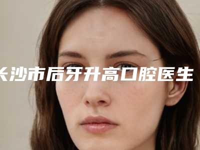 长沙市后牙升高口腔医生在榜名单实力评出