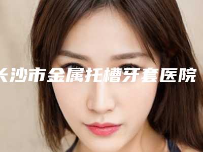 长沙市金属托槽牙套医院排行名单看个够（长沙市金属托槽牙套口腔医院是你没看过的版本）