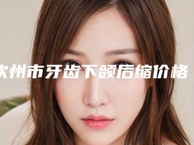 钦州市牙齿下颌后缩价格(费用)清单及项目情况公示-钦州市牙齿下颌后缩价格