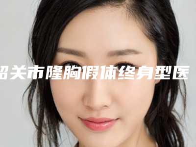 韶关市隆胸假体终身型医院哪里好-韶关艾瑞医疗美容整形院这份名单看了不亏