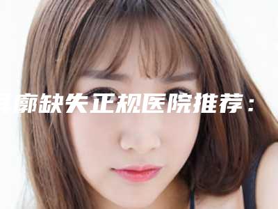 耳廓缺失正规医院推荐：耳廓缺失医院前30强产生