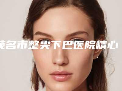 茂名市整尖下巴医院精心整理上榜前五医院-茂名查尔曼医疗美容门诊部口碑实力是强中强