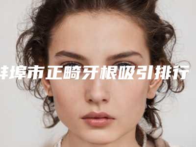 蚌埠市正畸牙根吸引排行榜实力深挖-蚌埠市正畸牙根吸引口腔医生