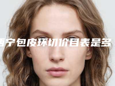 西宁包皮环切价目表是多少(2025年09月包皮环切均价为:4392元)