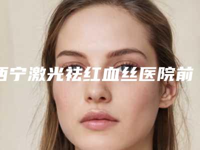 西宁激光祛红血丝医院前十佳，西宁新颜医学美容院高居第一，第八名包你满意