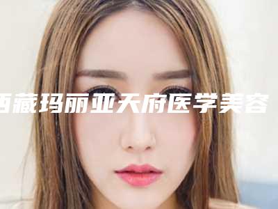 西藏玛丽亚天府医学美容整形医院与拉萨悦意医疗美容诊所哪家好一目了然