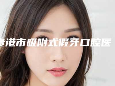 贵港市吸附式假牙口腔医生上榜清单top10新版宣布-贵港市吸附式假牙医生口碑好收费不坑