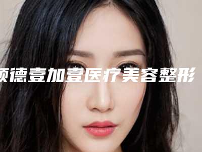 顺德壹加壹医疗美容整形医院,佛山东皇医疗美容诊所哪家好