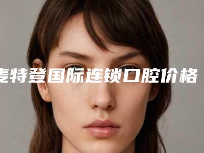 麦特登国际连锁口腔价格(收费标准)很详细的资料-牙齿微调价格是如何确定呢