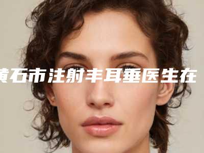 黄石市注射丰耳垂医生在榜清单前十强名单赶紧收藏-黄石市宋忠伟整形医生