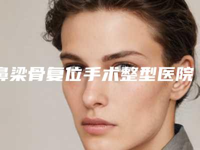 鼻梁骨复位手术整型医院推荐:鼻梁骨复位手术医院前30强罗列