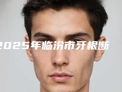 2025年临汾市牙根断裂牵引治疗医院排行十强都是技术流派-临汾市牙根断裂牵引治疗口腔医院