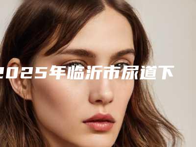 2025年临沂市尿道下裂修复术整形医院排名十强盘点一下