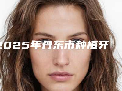 2025年丹东市种植牙冠医院在榜清单前10名都是技术流派-丹东市种植牙冠口腔医院