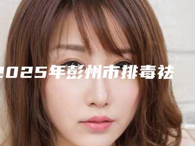 2025年彭州市排毒祛痘整形医生排名榜top怎么选