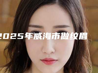 2025年威海市做纹眉排名前五哪个公立医院好(威海市做纹眉整形医院)