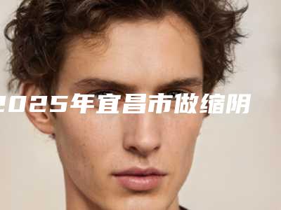 2025年宜昌市做缩阴手术医院口碑排行榜前十佳榜单自查(宜昌市做缩阴手术整形医院)